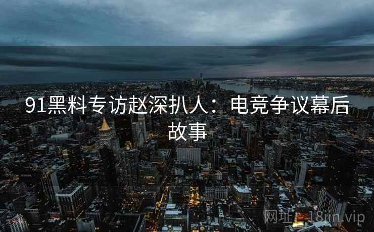 91黑料专访赵深扒人:电竞争议幕后故事