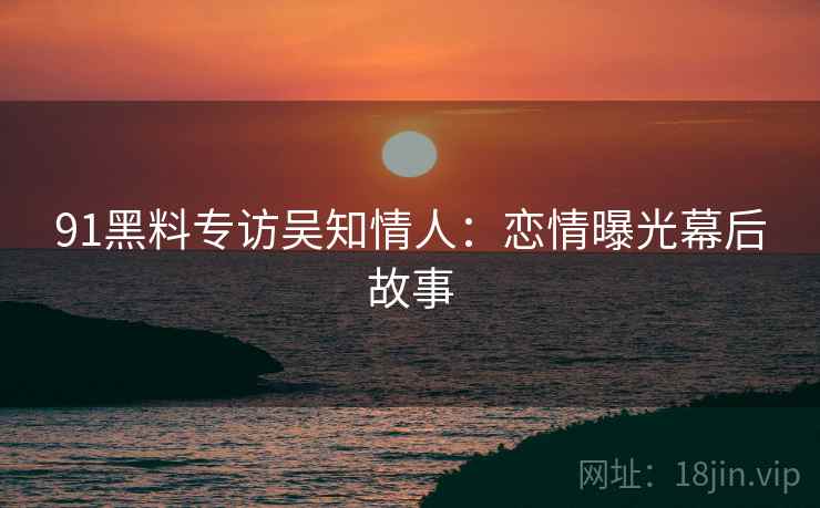 91黑料专访吴知情人：恋情曝光幕后故事