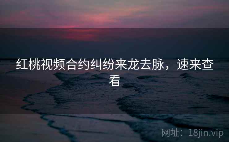 红桃视频合约纠纷来龙去脉，速来查看