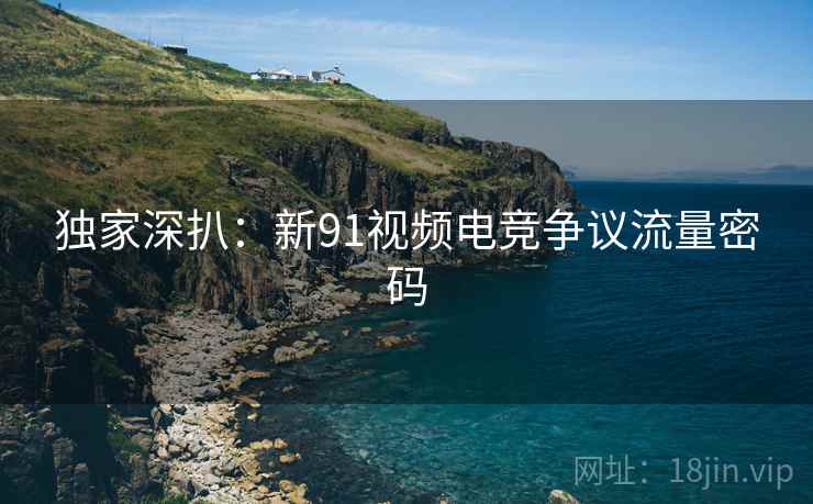 独家深扒：新91视频电竞争议流量密码
