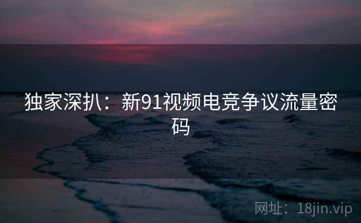 独家深扒:新91视频电竞争议流量密码
