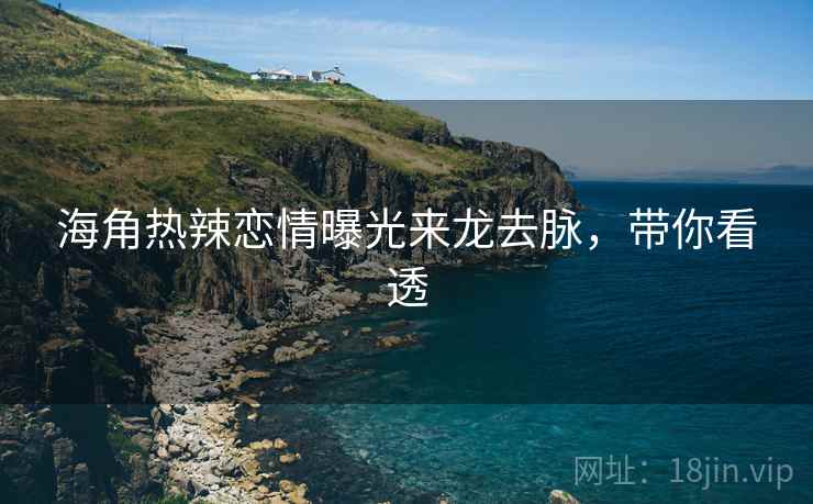 海角热辣恋情曝光来龙去脉，带你看透