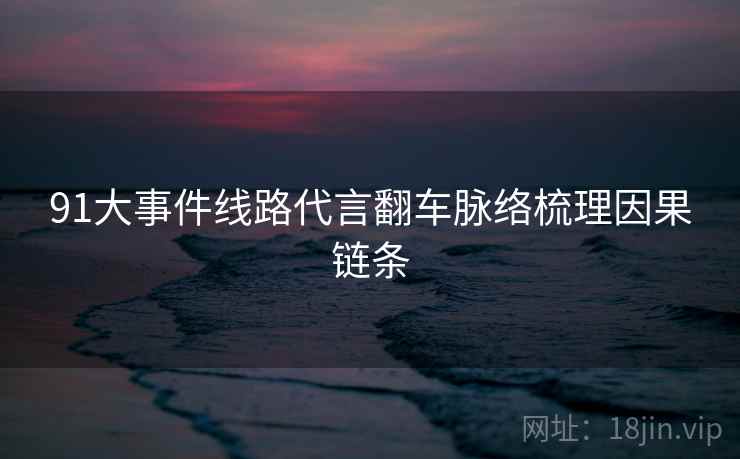 91大事件线路代言翻车脉络梳理因果链条
