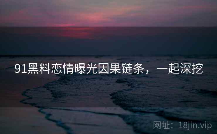 91黑料恋情曝光因果链条，一起深挖