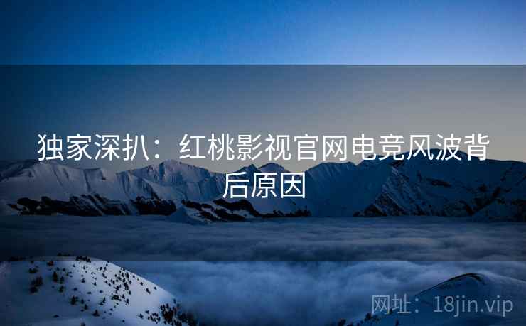 独家深扒：红桃影视官网电竞风波背后原因
