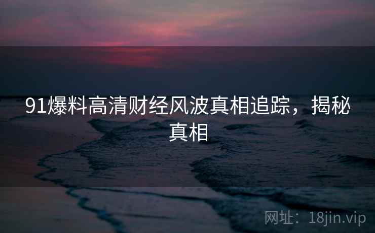 91爆料高清财经风波真相追踪，揭秘真相