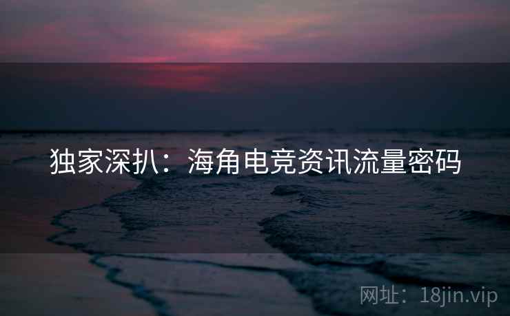 独家深扒：海角电竞资讯流量密码