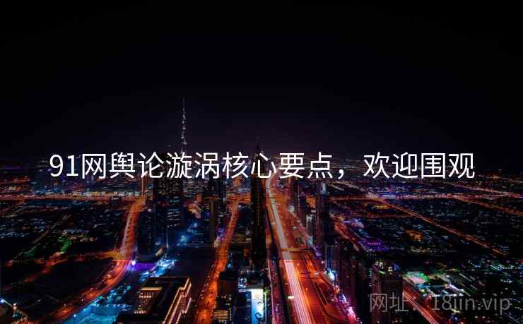 91网舆论漩涡核心要点，欢迎围观