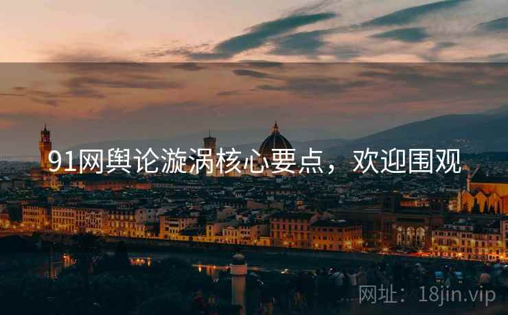 91网舆论漩涡核心要点，欢迎围观