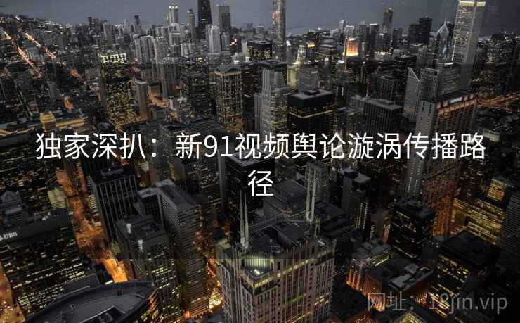 独家深扒：新91视频舆论漩涡传播路径