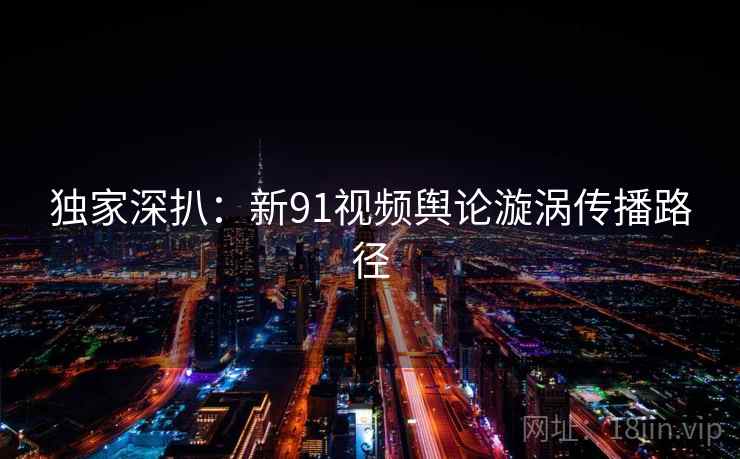 独家深扒：新91视频舆论漩涡传播路径