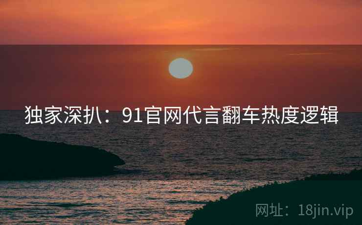 独家深扒：91官网代言翻车热度逻辑