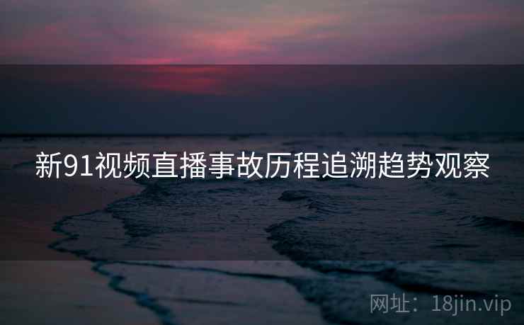 新91视频直播事故历程追溯趋势观察