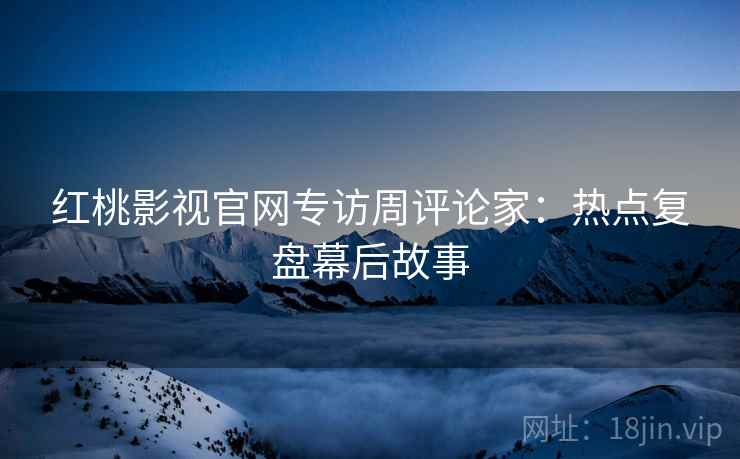 红桃影视官网专访周评论家：热点复盘幕后故事