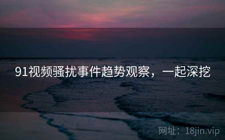91视频骚扰事件趋势观察，一起深挖