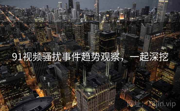 91视频骚扰事件趋势观察，一起深挖