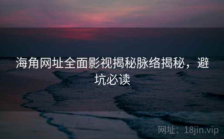 海角网址全面影视揭秘脉络揭秘，避坑必读