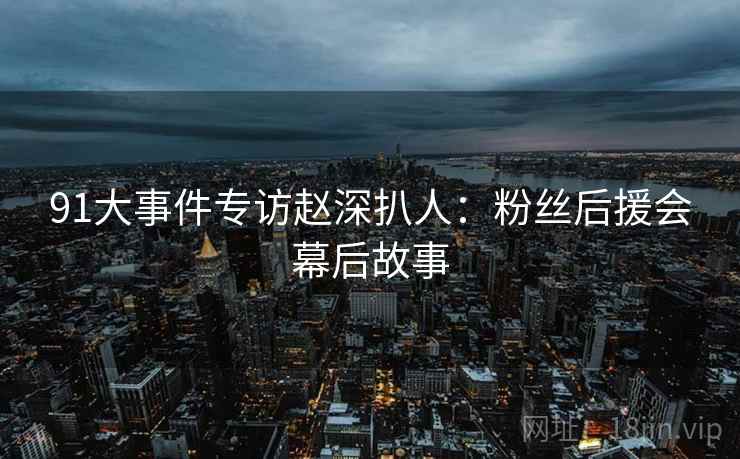 91大事件专访赵深扒人:粉丝后援会幕后故事