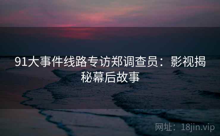 91大事件线路专访郑调查员：影视揭秘幕后故事